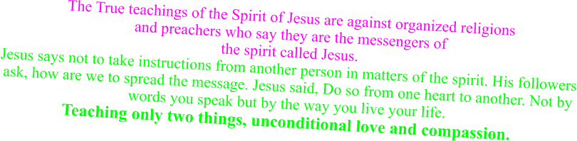 The True teachings of the Spirit of Jesus are against organized religions and preachers who say they are the messengers of the spirit called Jesus. Jesus says not to take instructions from another person in matters of the spirit. His followers ask, how are we to spread the message. Jesus said, Do so from one heart to another. Not by words you speak but by the way you live your life. Teaching only two things, unconditional love and compassion.